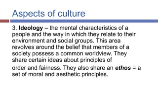 Aspects of culture
3. Ideology – the mental characteristics of a
people and the way in which they relate to their
environment and social groups. This area
revolves around the belief that members of a
society possess a common worldview. They
share certain ideas about principles of
order and fairness. They also share an ethos = a
set of moral and aesthetic principles.
 