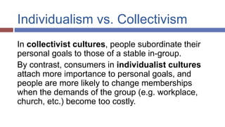 Individualism vs. Collectivism
In collectivist cultures, people subordinate their
personal goals to those of a stable in-group.
By contrast, consumers in individualist cultures
attach more importance to personal goals, and
people are more likely to change memberships
when the demands of the group (e.g. workplace,
church, etc.) become too costly.
 