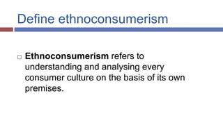Define ethnoconsumerism
 Ethnoconsumerism refers to
understanding and analysing every
consumer culture on the basis of its own
premises.
 