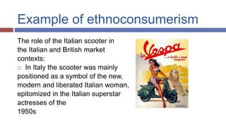 Example of ethnoconsumerism
The role of the Italian scooter in
the Italian and British market
contexts:
 In Italy the scooter was mainly
positioned as a symbol of the new,
modern and liberated Italian woman,
epitomized in the Italian superstar
actresses of the
1950s
 