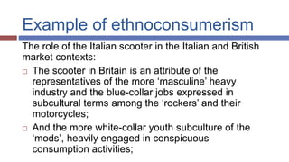 Example of ethnoconsumerism
The role of the Italian scooter in the Italian and British
market contexts:
 The scooter in Britain is an attribute of the
representatives of the more ‘masculine’ heavy
industry and the blue-collar jobs expressed in
subcultural terms among the ‘rockers’ and their
motorcycles;
 And the more white-collar youth subculture of the
‘mods’, heavily engaged in conspicuous
consumption activities;
 