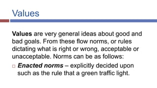 Values
Values are very general ideas about good and
bad goals. From these flow norms, or rules
dictating what is right or wrong, acceptable or
unacceptable. Norms can be as follows:
 Enacted norms – explicitly decided upon
such as the rule that a green traffic light.
 