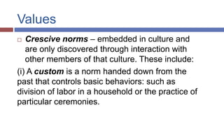 Values
 Crescive norms – embedded in culture and
are only discovered through interaction with
other members of that culture. These include:
(i) A custom is a norm handed down from the
past that controls basic behaviors: such as
division of labor in a household or the practice of
particular ceremonies.
 