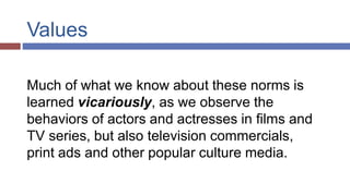 Values
Much of what we know about these norms is
learned vicariously, as we observe the
behaviors of actors and actresses in films and
TV series, but also television commercials,
print ads and other popular culture media.
 