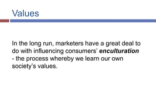Values
In the long run, marketers have a great deal to
do with influencing consumers’ enculturation
- the process whereby we learn our own
society’s values.
 