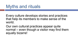 Myths and rituals
Every culture develops stories and practices
that help its members to make sense of the
world.
Our own cultural practices appear quite
normal – even though a visitor may find them
equally bizarre!
 