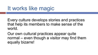 It works like magic
Every culture develops stories and practices
that help its members to make sense of the
world.
Our own cultural practices appear quite
normal – even though a visitor may find them
equally bizarre!
 