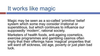 It works like magic
Magic may be seen as a so-called ‘primitive’ belief
system which some may consider irrational or
superstitious, but which continues to influence our
supposedly ‘modern’, rational society.
Marketers of health foods, anti-ageing cosmetics,
exercise programmes and gambling casinos often
imply that their offerings have ‘magical’ properties that
will ward off sickness, old age, poverty or just plain bad
luck.
 