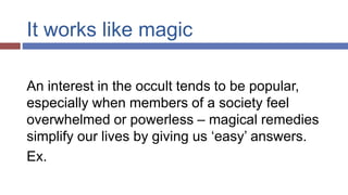 It works like magic
An interest in the occult tends to be popular,
especially when members of a society feel
overwhelmed or powerless – magical remedies
simplify our lives by giving us ‘easy’ answers.
Ex.
 
