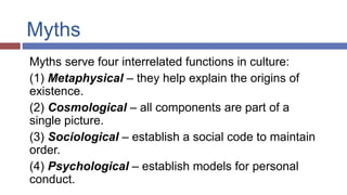 Myths
Myths serve four interrelated functions in culture:
(1) Metaphysical – they help explain the origins of
existence.
(2) Cosmological – all components are part of a
single picture.
(3) Sociological – establish a social code to maintain
order.
(4) Psychological – establish models for personal
conduct.
 