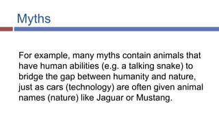 Myths
For example, many myths contain animals that
have human abilities (e.g. a talking snake) to
bridge the gap between humanity and nature,
just as cars (technology) are often given animal
names (nature) like Jaguar or Mustang.
 