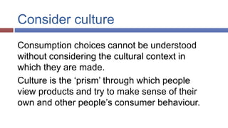 Consider culture
Consumption choices cannot be understood
without considering the cultural context in
which they are made.
Culture is the ‘prism’ through which people
view products and try to make sense of their
own and other people’s consumer behaviour.
 
