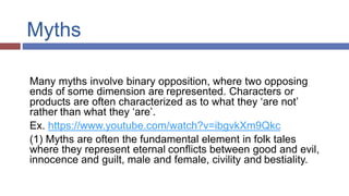 Myths
Many myths involve binary opposition, where two opposing
ends of some dimension are represented. Characters or
products are often characterized as to what they ‘are not’
rather than what they ‘are’.
Ex. https://www.youtube.com/watch?v=ibgvkXm9Qkc
(1) Myths are often the fundamental element in folk tales
where they represent eternal conflicts between good and evil,
innocence and guilt, male and female, civility and bestiality.
 