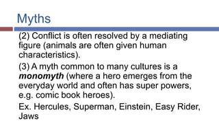 Myths
(2) Conflict is often resolved by a mediating
figure (animals are often given human
characteristics).
(3) A myth common to many cultures is a
monomyth (where a hero emerges from the
everyday world and often has super powers,
e.g. comic book heroes).
Ex. Hercules, Superman, Einstein, Easy Rider,
Jaws
 