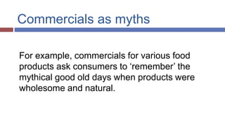 Commercials as myths
For example, commercials for various food
products ask consumers to ‘remember’ the
mythical good old days when products were
wholesome and natural.
 