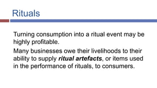 Rituals
Turning consumption into a ritual event may be
highly profitable.
Many businesses owe their livelihoods to their
ability to supply ritual artefacts, or items used
in the performance of rituals, to consumers.
 