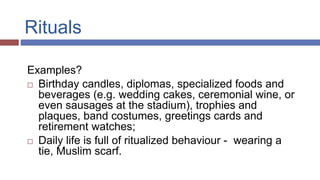 Rituals
Examples?
 Birthday candles, diplomas, specialized foods and
beverages (e.g. wedding cakes, ceremonial wine, or
even sausages at the stadium), trophies and
plaques, band costumes, greetings cards and
retirement watches;
 Daily life is full of ritualized behaviour - wearing a
tie, Muslim scarf.
 