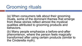 Grooming rituals
(a) When consumers talk about their grooming
rituals, some of the dominant themes that emerge
from these stories reflect almost the mystical
qualities attributed to grooming products and
behaviors.
(b) Many people emphasize a before-and-after
phenomenon, where the person feels magically
transformed after using certain products (similar to
the Cinderella myth).
 