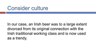 Consider culture
In our case, an Irish beer was to a large extent
divorced from its original connection with the
Irish traditional working class and is now used
as a trendy.
 