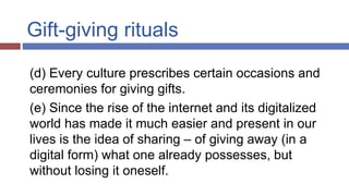 Gift-giving rituals
(d) Every culture prescribes certain occasions and
ceremonies for giving gifts.
(e) Since the rise of the internet and its digitalized
world has made it much easier and present in our
lives is the idea of sharing – of giving away (in a
digital form) what one already possesses, but
without losing it oneself.
 