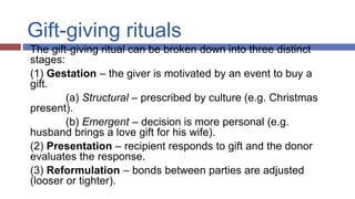 Gift-giving rituals
The gift-giving ritual can be broken down into three distinct
stages:
(1) Gestation – the giver is motivated by an event to buy a
gift.
(a) Structural – prescribed by culture (e.g. Christmas
present).
(b) Emergent – decision is more personal (e.g.
husband brings a love gift for his wife).
(2) Presentation – recipient responds to gift and the donor
evaluates the response.
(3) Reformulation – bonds between parties are adjusted
(looser or tighter).
 
