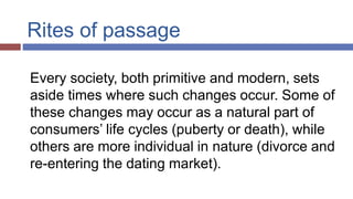 Rites of passage
Every society, both primitive and modern, sets
aside times where such changes occur. Some of
these changes may occur as a natural part of
consumers’ life cycles (puberty or death), while
others are more individual in nature (divorce and
re-entering the dating market).
 