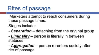 Rites of passage
Marketers attempt to reach consumers during
these passage times.
Stages include:
- Separation – detaching from the original group
- Liminality – person is literally in between
statuses
- Aggregation – person re-enters society after
rite of passage
 