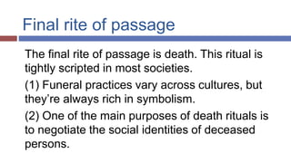 Final rite of passage
The final rite of passage is death. This ritual is
tightly scripted in most societies.
(1) Funeral practices vary across cultures, but
they’re always rich in symbolism.
(2) One of the main purposes of death rituals is
to negotiate the social identities of deceased
persons.
 