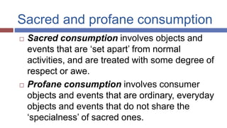 Sacred and profane consumption
 Sacred consumption involves objects and
events that are ‘set apart’ from normal
activities, and are treated with some degree of
respect or awe.
 Profane consumption involves consumer
objects and events that are ordinary, everyday
objects and events that do not share the
‘specialness’ of sacred ones.
 