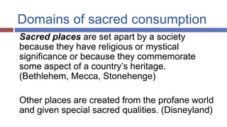 Domains of sacred consumption
Sacred places are set apart by a society
because they have religious or mystical
significance or because they commemorate
some aspect of a country’s heritage.
(Bethlehem, Mecca, Stonehenge)
Other places are created from the profane world
and given special sacred qualities. (Disneyland)
 