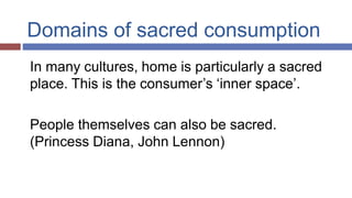 Domains of sacred consumption
In many cultures, home is particularly a sacred
place. This is the consumer’s ‘inner space’.
People themselves can also be sacred.
(Princess Diana, John Lennon)
 