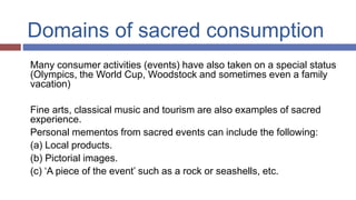 Domains of sacred consumption
Many consumer activities (events) have also taken on a special status
(Olympics, the World Cup, Woodstock and sometimes even a family
vacation)
Fine arts, classical music and tourism are also examples of sacred
experience.
Personal mementos from sacred events can include the following:
(a) Local products.
(b) Pictorial images.
(c) ‘A piece of the event’ such as a rock or seashells, etc.
 