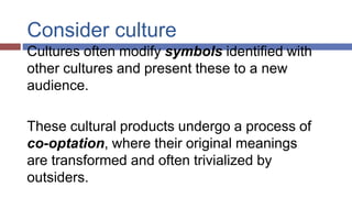 Consider culture
Cultures often modify symbols identified with
other cultures and present these to a new
audience.
These cultural products undergo a process of
co-optation, where their original meanings
are transformed and often trivialized by
outsiders.
 