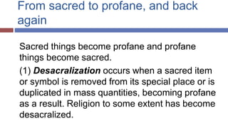 From sacred to profane, and back
again
Sacred things become profane and profane
things become sacred.
(1) Desacralization occurs when a sacred item
or symbol is removed from its special place or is
duplicated in mass quantities, becoming profane
as a result. Religion to some extent has become
desacralized.
 