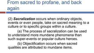 From sacred to profane, and back
again
(2) Sacralization occurs when ordinary objects,
events or even people, take on sacred meaning to a
culture or to specific groups within a culture.
(a) The process of sacralization can be used
to understand more mundane phenomena than
such super-events or popular culture heroes.
(b) Objectification occurs when sacred
qualities are attributed to mundane items.
 