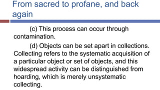From sacred to profane, and back
again
(c) This process can occur through
contamination.
(d) Objects can be set apart in collections.
Collecting refers to the systematic acquisition of
a particular object or set of objects, and this
widespread activity can be distinguished from
hoarding, which is merely unsystematic
collecting.
 