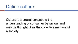 Define culture
Culture is a crucial concept to the
understanding of consumer behaviour and
may be thought of as the collective memory of
a society.
 