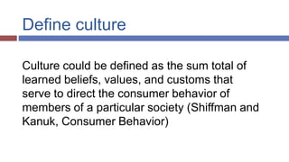 Define culture
Culture could be defined as the sum total of
learned beliefs, values, and customs that
serve to direct the consumer behavior of
members of a particular society (Shiffman and
Kanuk, Consumer Behavior)
 
