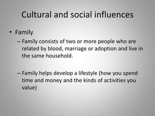 Cultural and social influences
• Family
  – Family consists of two or more people who are
    related by blood, marriage or adoption and live in
    the same household.

  – Family helps develop a lifestyle (how you spend
    time and money and the kinds of activities you
    value)
 