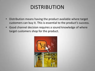DISTRIBUTION
• Distribution means having the product available where target
  customers can buy it. This is essential to the product’s success.
• Good channel decision requires a sound knowledge of where
  target customers shop for the product.
 