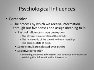 Psychological Influences
• Perception
  – The process by which we receive information
    through our five senses and assign meaning to it.
     • 3 sets of influences shape perception
        – The physical characteristics of the stimuli
        – The relationship of the stimuli to the surroundings
        – The person’s state of mind.
     • Some stimuli are selected over others
     • Selective perception
        – Screening out some information that does not interest us and
          retaining that information that interests us.
 