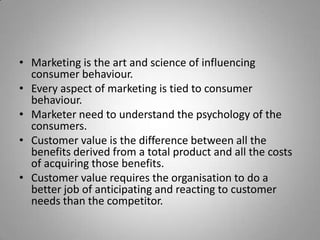 • Marketing is the art and science of influencing
  consumer behaviour.
• Every aspect of marketing is tied to consumer
  behaviour.
• Marketer need to understand the psychology of the
  consumers.
• Customer value is the difference between all the
  benefits derived from a total product and all the costs
  of acquiring those benefits.
• Customer value requires the organisation to do a
  better job of anticipating and reacting to customer
  needs than the competitor.
 