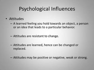 Psychological Influences
• Attitudes
  – A learned feeling you hold towards an object, a person
    or an idea that leads to a particular behavior.

  – Attitudes are resistant to change.

  – Attitudes are learned, hence can be changed or
    replaced.

  – Attitudes may be positive or negative, weak or strong.
 