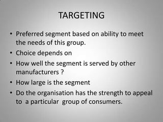 TARGETING
• Preferred segment based on ability to meet
  the needs of this group.
• Choice depends on
• How well the segment is served by other
  manufacturers ?
• How large is the segment
• Do the organisation has the strength to appeal
  to a particular group of consumers.
 