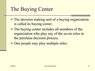 The Buying Center
 The decision making unit of a buying organization
is called its buying center.
 The buying center includes all members of the
organization who play any of the seven roles in
the purchase decision process.
 One people may play multiple roles.
3/2/2021 Copy right reserved 12
 