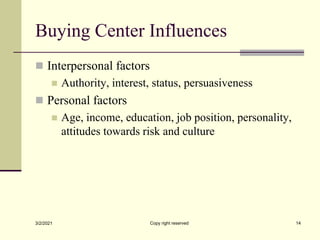 Buying Center Influences
 Interpersonal factors
 Authority, interest, status, persuasiveness
 Personal factors
 Age, income, education, job position, personality,
attitudes towards risk and culture
3/2/2021 Copy right reserved 14
 
