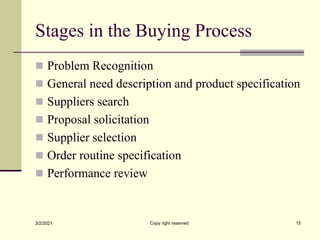 Stages in the Buying Process
 Problem Recognition
 General need description and product specification
 Suppliers search
 Proposal solicitation
 Supplier selection
 Order routine specification
 Performance review
3/2/2021 Copy right reserved 15
 
