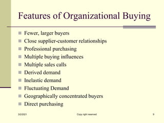 Features of Organizational Buying
 Fewer, larger buyers
 Close supplier-customer relationships
 Professional purchasing
 Multiple buying influences
 Multiple sales calls
 Derived demand
 Inelastic demand
 Fluctuating Demand
 Geographically concentrated buyers
 Direct purchasing
3/2/2021 Copy right reserved 9
 