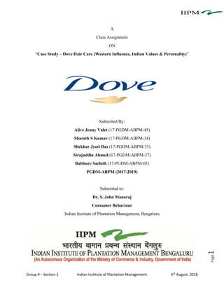 Group 9 – Section 1 Indian Institute of Plantation Management 6th
August, 2018
Page1
A
Class Assignment
ON
“Case Study – Dove Hair Care (Western Influence, Indian Values & Personality)”
Submitted By:
Alive Jenny Valet (17-PGDM-ABPM-45)
Sharath S Kumar (17-PGDM-ABPM-34)
Shekhar Jyoti Das (17-PGDM-ABPM-35)
Sirajuddin Ahmed (17-PGDM-ABPM-37)
Babbure Sachith (17-PGDM-ABPM-03)
PGDM-ABPM (2017-2019)
Submitted to:
Dr. S. John Manoraj
Consumer Behaviour
Indian Institute of Plantation Management, Bengaluru
 