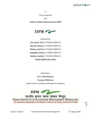 Group 9 – Section 1 Indian Institute of Plantation Management 17th
August, 2018
Page1
A
Class Assignment
ON
“Student Attitude Measurement for IIPM”
Submitted By:
Alive Jenny Valet (17-PGDM-ABPM-45)
Sharath S Kumar (17-PGDM-ABPM-34)
Shekhar Jyoti Das (17-PGDM-ABPM-35)
Sirajuddin Ahmed (17-PGDM-ABPM-37)
Babbure Sachith (17-PGDM-ABPM-03)
PGDM-ABPM (2017-2019)
Submitted to:
Dr. S. John Manoraj
Consumer Behaviour
Indian Institute of Plantation Management, Bengaluru
 